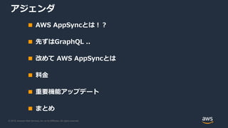 © 2019, Amazon Web Services, Inc. or its Affiliates. All rights reserved.
アジェンダ
■ AWS AppSyncとは！？
■ 先ずはGraphQL ..
■ 改めて AWS AppSyncとは
■ 料金
■ 重要機能アップデート
■ まとめ
 