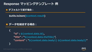 © 2019, Amazon Web Services, Inc. or its Affiliates. All rights reserved.
Response マッピングテンプレート 例
■ デフォルトで返す場合：
■ データを結合する場合：
$utils.toJson($context.result)
{
"id" : ${context.data.id},
"title" : "${context.data.theTitle}",
"content" : "${context.data.body1} ${context.data.body2}"
}
 