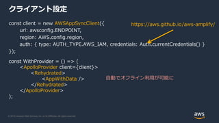© 2019, Amazon Web Services, Inc. or its Affiliates. All rights reserved.
クライアント設定
const client = new AWSAppSyncClient({
url: awsconfig.ENDPOINT,
region: AWS.config.region,
auth: { type: AUTH_TYPE.AWS_IAM, credentials: Auth.currentCredentials() }
});
const WithProvider = () => (
<ApolloProvider client={client}>
<Rehydrated>
<AppWithData />
</Rehydrated>
</ApolloProvider>
);
自動でオフライン利用が可能に
https://aws.github.io/aws-amplify/
 