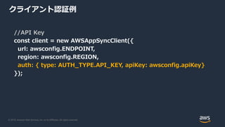 © 2019, Amazon Web Services, Inc. or its Affiliates. All rights reserved.
クライアント認証例
//API Key
const client = new AWSAppSyncClient({
url: awsconfig.ENDPOINT,
region: awsconfig.REGION,
auth: { type: AUTH_TYPE.API_KEY, apiKey: awsconfig.apiKey}
});
 