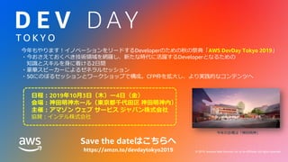 © 2019, Amazon Web Services, Inc. or its Affiliates. All rights reserved. © 2019, Amazon Web Services, Inc. or its affiliates. All rights reserved.
T O K Y O
今年もやります！イノベーションをリードするDeveloperのための秋の祭典「AWS DevDay Tokyo 2019」
・今おさえておくべき技術領域を網羅し、新たな時代に活躍するDeveloperとなるための
知識とスキルを身に着ける2日間
・豪華スピーカーによるゼネラルセッション
・50にのぼるセッションとワークショップで構成。CFP枠を拡大し、より実践的なコンテンツへ
日程：2019年10月3日（木）ー4日（金）
会場：神田明神ホール（東京都千代田区 神田明神内）
主催：アマゾン ウェブ サービス ジャパン株式会社
協賛：インテル株式会社
今年の会場は「神田明神」
Save the dateはこちらへ
https://amzn.to/devdaytokyo2019
 