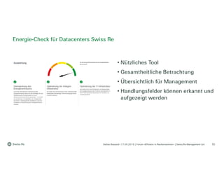 Stefan Bossard l 17.09.2019 | Forum «Effizienz in Rechenzentren» | Swiss Re Management Ltd
• Nützliches Tool
• Gesamtheitliche Betrachtung
• Übersichtlich für Management
• Handlungsfelder können erkannt und
aufgezeigt werden
Energie-Check für Datacenters Swiss Re
10
 