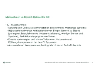 Stefan Bossard l 17.09.2019 | Forum «Effizienz in Rechenzentren» | Swiss Re Management Ltd
• ICT Massnahmen:
- Nutzung von Cold Aisles (Workstation Environment, MidRange Systems)
- Replacement diverser Komponenten von Single-Servern zu Blades
(geringerer Energiekonsum, bessere Auslastung, weniger Server und
Systeme), Reduktion der physischen Server
- Einsatz von energie- und klimaeffizienteren Netzwerk- und
Kühlungskomponenten bei den IT- Systemen
- Austausch von Komponenten, bedingt durch deren End of Lifecycle
Massnahmen im Bereich Datacenter II/II
13
 