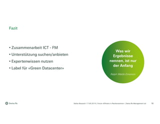 Stefan Bossard l 17.09.2019 | Forum «Effizienz in Rechenzentren» | Swiss Re Management Ltd
• Zusammenarbeit ICT - FM
• Unterstützung suchen/anbieten
• Expertenwissen nutzen
• Label für «Green Datacenter»
Fazit
16
Was wir
Ergebnisse
nennen, ist nur
der Anfang
Ralph Waldo Emerson
 