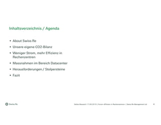 Stefan Bossard l 17.09.2019 | Forum «Effizienz in Rechenzentren» | Swiss Re Management Ltd 4
Inhaltsverzeichnis / Agenda
• About Swiss Re
• Unsere eigene CO2-Bilanz
• Weniger Strom, mehr Effizienz in
Rechenzentren
• Massnahmen im Bereich Datacenter
• Herausforderungen / Stolpersteine
• Fazit
 