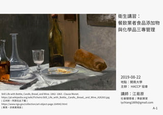A-1
衛生講習：
餐飲業者食品添加物
與化學品三專管理
Still Life with Bottle, Carafe, Bread, and Wine. 1862- 1863 . Clause Monet.
https://pt.wikipedia.org/wiki/Ficheiro:Still_Life_with_Bottle,_Carafe,_Bread,_and_Wine_A26263.jpg
( 公共財。阿原在此下載 )
https://www.nga.gov/collection/art-object-page.164942.html
( 教育，非商業用途 )
2019-08-22
地點：開南大學
主辦： HACCP 協會
講師：江易原
社會關懷者 / 準創業家
iychiang1809@gmail.com
 