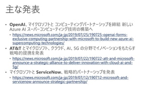 https://news.microsoft.com/ja-jp/2019/07/25/190725-openai-forms-
exclusive-computing-partnership-with-microsoft-to-build-new-azure-ai-
supercomputing-technologies/
https://news.microsoft.com/ja-jp/2019/07/22/190722-att-and-microsoft-
announce-a-strategic-alliance-to-deliver-innovation-with-cloud-ai-and-
5g/
https://news.microsoft.com/ja-jp/2019/07/12/190712-microsoft-and-
servicenow-announce-strategic-partnership/
 