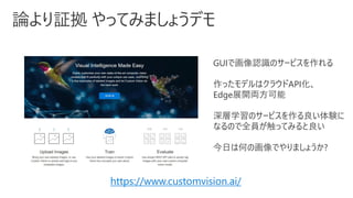 GUIで画像認識のサービスを作れる
作ったモデルはクラウドAPI化、
Edge展開両方可能
深層学習のサービスを作る良い体験に
なるので全員が触ってみると良い
今日は何の画像でやりましょうか?
https://www.customvision.ai/
 