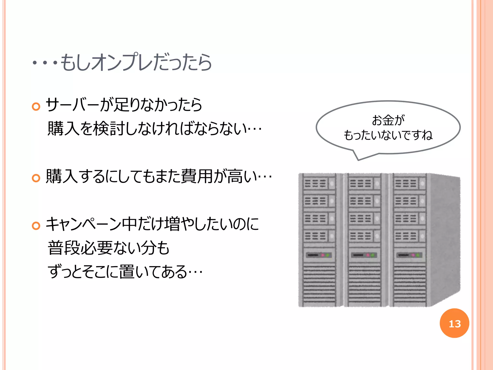 ・・・もしオンプレだったら
 サーバーが足りなかったら
購入を検討しなければならない…
 購入するにしてもまた費用が高い…
 キャンペーン中だけ増やしたいのに
普段必要ない分も
ずっとそこに置いてある…
13
お金が
もったいないですね
 