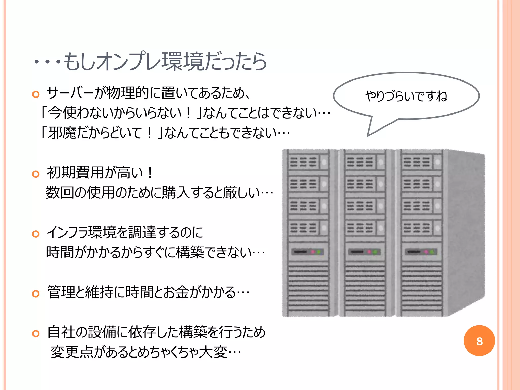・・・もしオンプレ環境だったら
 サーバーが物理的に置いてあるため、
「今使わないからいらない！」なんてことはできない…
「邪魔だからどいて！」なんてこともできない…
 初期費用が高い！
数回の使用のために購入すると厳しい…
 インフラ環境を調達するのに
時間がかかるからすぐに構築できない…
 管理と維持に時間とお金がかかる…
 自社の設備に依存した構築を行うため
変更点があるとめちゃくちゃ大変…
8
やりづらいですね
 