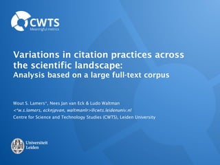 Variations in citation practices across
the scientific landscape:
Analysis based on a large full-text corpus
Wout S. Lamers*, Nees Jan van Eck & Ludo Waltman
<*w.s.lamers, ecknjpvan, waltmanlr>@cwts.leidenuniv.nl
Centre for Science and Technology Studies (CWTS), Leiden University
 