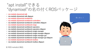 “apt install”できる
“dynamixel”の名の付くROSパッケージ
• ros-melodic-dynamixel-sdk
• ros-melodic-dynamixel-sdk-dbgsym
• ros-melodic-dynamixel-workbench
• ros-melodic-dynamixel-workbench-controllers
• ros-melodic-dynamixel-workbench-controllers-dbgsym
• ros-melodic-dynamixel-workbench-msgs
• ros-melodic-dynamixel-workbench-operators
• ros-melodic-dynamixel-workbench-operators-dbgsym
• ros-melodic-dynamixel-workbench-single-manager
• ros-melodic-dynamixel-workbench-single-manager-dbgsym
• ros-melodic-dynamixel-workbench-single-manager-gui
• ros-melodic-dynamixel-workbench-single-manager-gui-dbgsym
• ros-melodic-dynamixel-workbench-toolbox
• ros-melodic-dynamixel-workbench-toolbox-dbgsym
多いわっ！
※ ROS melodicの場合
 