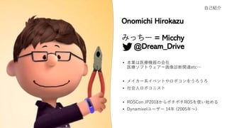 Onomichi Hirokazu
みっちー = Micchy
@Dream_Drive
• 本業は医療機器の会社
医療ソフトウェア＝画像診断関連etc…
• メイカー系イベントやロボコンをうろうろ
• 社会人ロボコニスト
• ROSCon JP2018からボチボチROSを使い始める
• Dynamixelユーザー 14年 (2005年～)
自己紹介
 