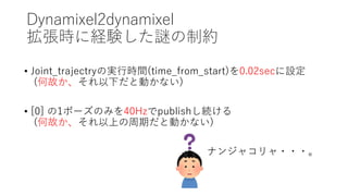 Dynamixel2dynamixel
拡張時に経験した謎の制約
• Joint_trajectryの実行時間(time_from_start)を0.02secに設定
(何故か、それ以下だと動かない)
• [0] の1ポーズのみを40Hzでpublishし続ける
(何故か、それ以上の周期だと動かない)
ナンジャコリャ・・・。
 