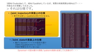 > それは仕様です。
• /joint_trajectoryの実装上の仕様
• 実行中は新しいpublishは受け付けません
Dynamixelへの読み書きの周期／publishの周期を変更しても改善せず・・・
100Hzでsubcribeして、40Hzでpublishしているが、実際の制御周期は40Hz以下・・・
何故なのか実験してみました。
このタイミングでは受け付けず・・・
このタイミングでは受け付けず・・・
受付
受付
• /Joint_stateの実装上の仕様
• 確かにlaunchファイルの設定の通り
100Hzでpublishされているが・・・
内容が更新されていないorz
 