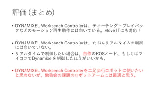 評価 (まとめ)
• DYNAMIXEL Workbench Controllerは、ティーチング・プレイバッ
クなどのモーション再生動作には向いている。Move ITにも対応！
• DYNAMIXEL Workbench Controllerは、たぶんリアルタイムの制御
には向いていない。
• リアルタイムで制御したい場合は、自作のROSノード、もしくはマ
イコンでDynamixelを制御したほうがいいかも。
• DYNAMIXEL Workbench Controllerを二足歩行ロボットに使いたい
と思わないが、勉強会の課題のロボットアームには最適と思う。
 