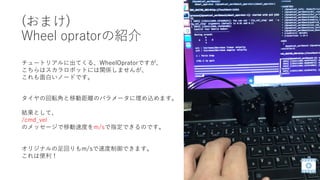 (おまけ)
Wheel opratorの紹介
タイヤの回転角と移動距離のパラメータに埋め込めます。
結果として、
/cmd_vel
のメッセージで移動速度をm/sで指定できるのです。
オリジナルの足回りもm/sで速度制御できます。
これは便利！
チュートリアルに出てくる、WheelOpratorですが、
こちらはスカラロボットには関係しませんが、
これも面白いノードです。
 