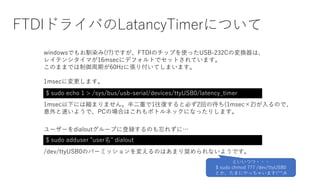 FTDIドライバのLatancyTimerについて
$ sudo echo 1 > /sys/bus/usb-serial/devices/ttyUSB0/latency_timer
windowsでもお馴染み(!?)ですが、FTDIのチップを使ったUSB-232Cの変換器は、
レイテンシタイマが16msecにデフォルトでセットされています。
このままでは制御周期が60Hzに張り付いてしまいます。
1msecに変更します。
1msec以下には縮まりません。半二重で1往復すると必ず2回の待ち(1msec×2)が入るので、
意外と速いようで、PCの場合はこれもボトルネックになったりします。
$ sudo adduser "user名" dialout
ユーザーをdialoutグループに登録するのも忘れずに…
/dev/ttyUSB0のパーミッションを変えるのはあまり奨められないようです。
といいつつ・・・
$ sudo chmod 777 /dev/ttyUSB0
とか、たまにやっちゃいます(^^;A
 