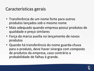 Características gerais
• Transferência de um nome forte para outros
produtos lançados sob o mesmo nome
• Mais adequado quando empresa possui produtos de
qualidade e preço similares
• Força da marca auxilia no lançamento de novos
produtos
• Quando há transferência do nome guarda-chuva
para o produto, deve haver sinergia com composto
de produtos da empresa, caso contrário a
probabilidade de falhas é grande.
 