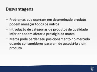 Desvantagens
• Problemas que ocorram em determinado produto
podem ameaçar todos os outros
• Introdução de categorias de produtos de qualidade
inferior podem afetar o prestígio da marca
• Marca pode perder seu posicionamento no mercado
quando consumidores pararem de associá-la a um
produto
 