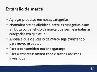 Extensão de marca
• Agregar produtos em novas categorias
• Normalmente há afinidade entre as categorias e um
atributo ou benefício da marca que permeia todas as
categorias em que atua
• A ideia é que o sucesso da marca seja transferido
para novos produtos
• Para o consumidor: maior segurança
• Para a empresa: menor risco e menos recursos
investidos
 