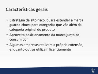 Características gerais
• Estratégia de alto risco, busca estender a marca
guarda-chuva para categorias que vão além da
categoria original do produto
• Aproveita posicionamento da marca junto ao
consumidor
• Algumas empresas realizam a própria extensão,
enquanto outras utilizam licenciamento
 