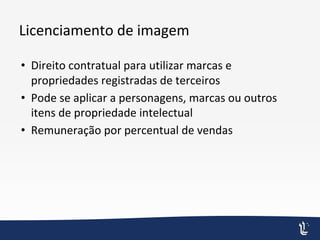 Licenciamento de imagem
• Direito contratual para utilizar marcas e
propriedades registradas de terceiros
• Pode se aplicar a personagens, marcas ou outros
itens de propriedade intelectual
• Remuneração por percentual de vendas
 