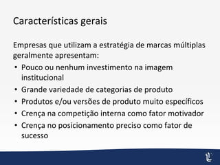 Características gerais
Empresas que utilizam a estratégia de marcas múltiplas
geralmente apresentam:
• Pouco ou nenhum investimento na imagem
institucional
• Grande variedade de categorias de produto
• Produtos e/ou versões de produto muito específicos
• Crença na competição interna como fator motivador
• Crença no posicionamento preciso como fator de
sucesso
 