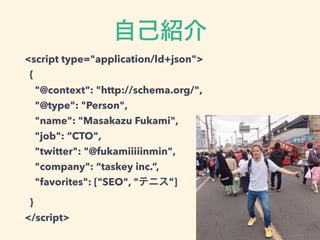 <script type="application/ld+json">
{
"@context": "http://schema.org/",
"@type": "Person",
"name": "Masakazu Fukami",
"job": “CTO",
"twitter": "@fukamiiiiinmin",
"company": “taskey inc.”,
"favorites": ["SEO", " "]
}
</script>
 