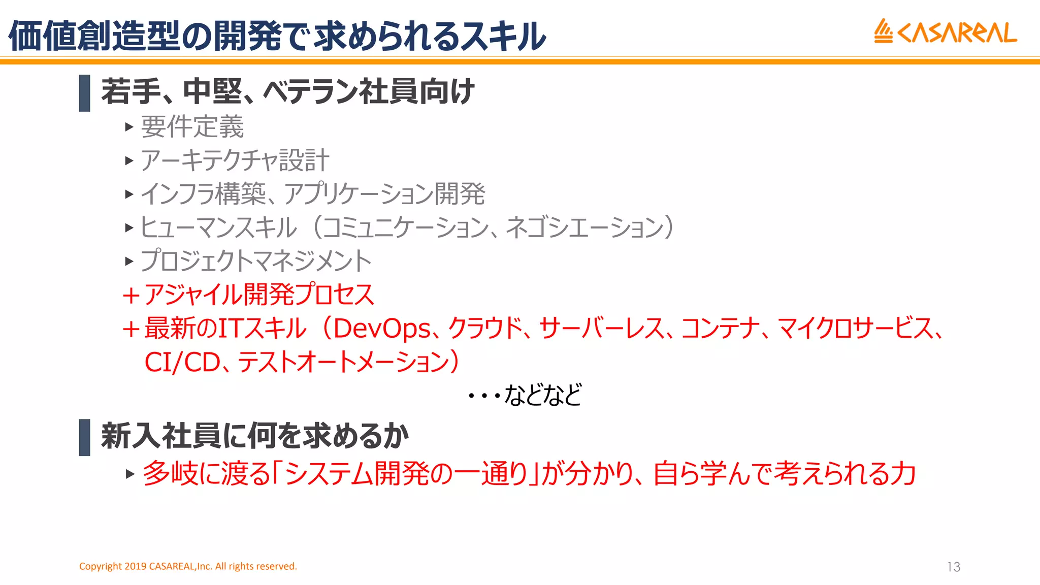 価値創造型の開発で求められるスキル
▌若⼿、中堅、ベテラン社員向け
▸要件定義
▸アーキテクチャ設計
▸インフラ構築、アプリケーション開発
▸ヒューマンスキル（コミュニケーション、ネゴシエーション）
▸プロジェクトマネジメント
＋アジャイル開発プロセス
＋最新のITスキル（DevOps、クラウド、サーバーレス、コンテナ、マイクロサービス、
CI/CD、テストオートメーション）
・・・などなど
▌新⼊社員に何を求めるか
▸多岐に渡る「システム開発の⼀通り」が分かり、⾃ら学んで考えられる⼒
Copyright 2019 CASAREAL,Inc. All rights reserved. 13
 