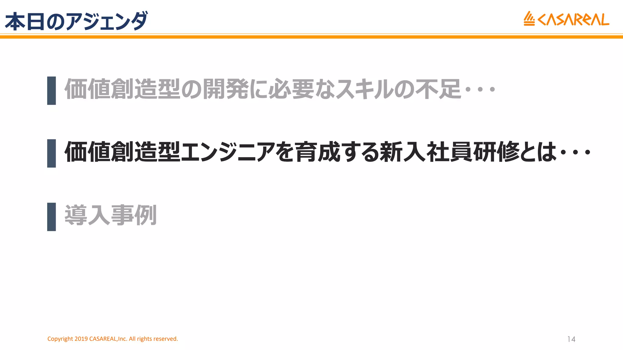本⽇のアジェンダ
▌価値創造型の開発に必要なスキルの不⾜・・・
▌価値創造型エンジニアを育成する新⼊社員研修とは・・・
▌導⼊事例
Copyright 2019 CASAREAL,Inc. All rights reserved. 14
 