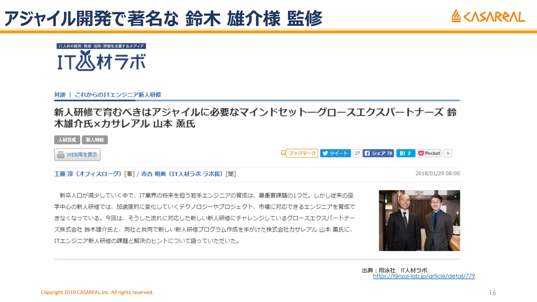 アジャイル開発で著名な 鈴⽊ 雄介様 監修
Copyright 2019 CASAREAL,Inc. All rights reserved. 16
出典︓翔泳社 IT⼈材ラボ
https://itjinzai-lab.jp/article/detail/779
 