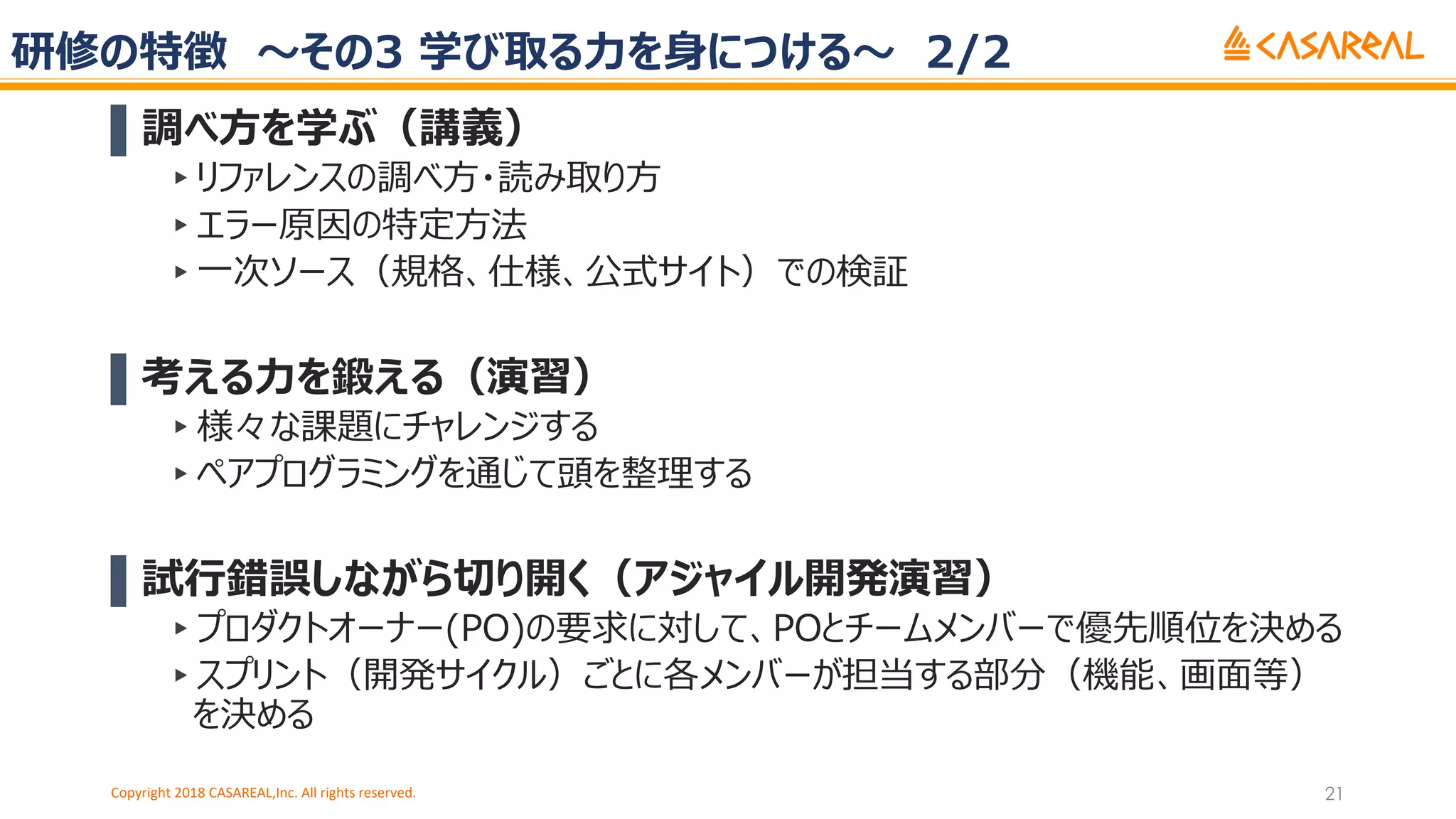 研修の特徴 〜その3 学び取る⼒を⾝につける〜 2/2
▌調べ⽅を学ぶ（講義）
▸リファレンスの調べ⽅・読み取り⽅
▸エラー原因の特定⽅法
▸⼀次ソース（規格、仕様、公式サイト）での検証
▌考える⼒を鍛える（演習）
▸様々な課題にチャレンジする
▸ペアプログラミングを通じて頭を整理する
▌試⾏錯誤しながら切り開く（アジャイル開発演習）
▸プロダクトオーナー(PO)の要求に対して、POとチームメンバーで優先順位を決める
▸スプリント（開発サイクル）ごとに各メンバーが担当する部分（機能、画⾯等）
を決める
Copyright 2018 CASAREAL,Inc. All rights reserved. 21
 
