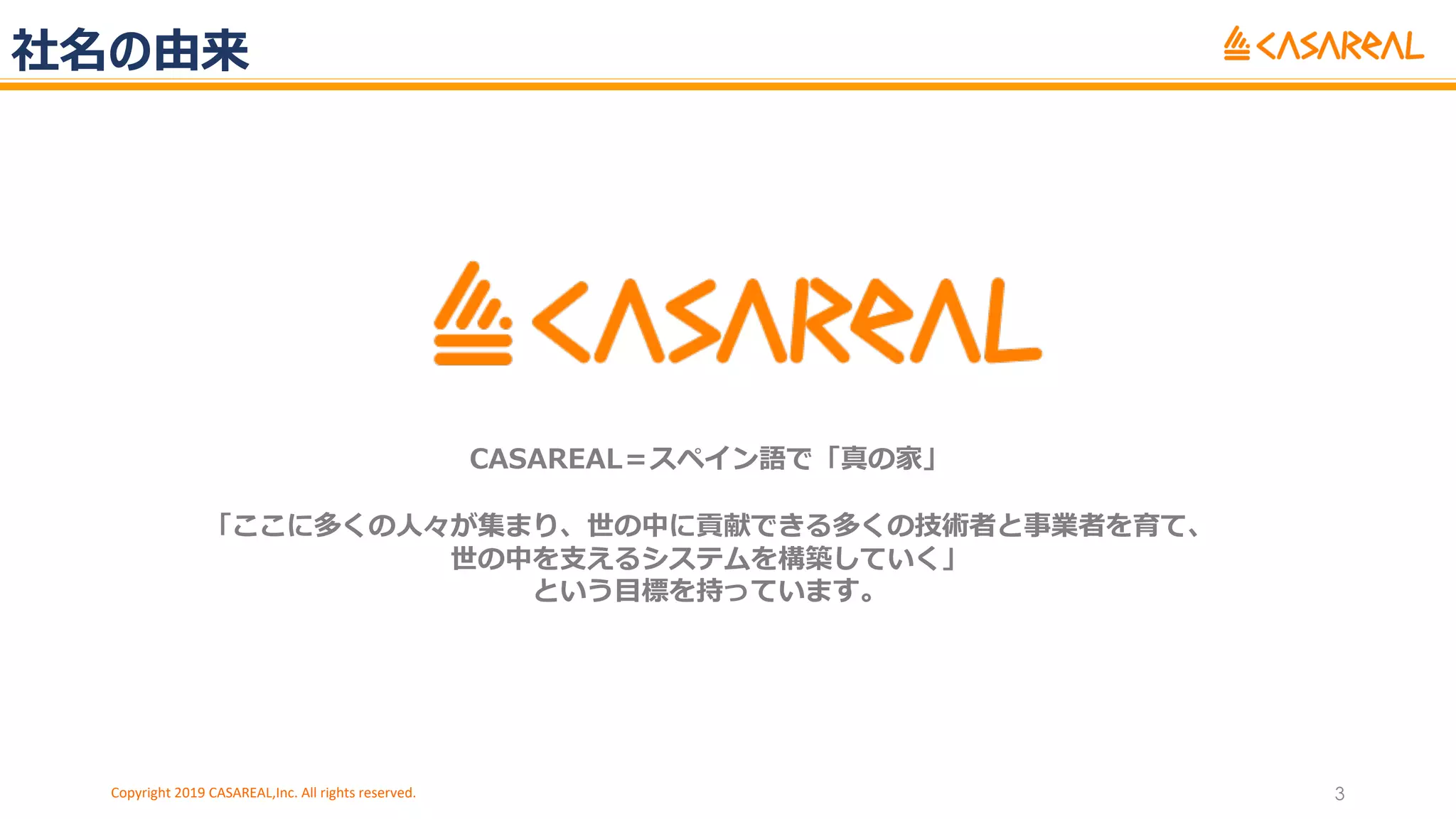 社名の由来
Copyright 2019 CASAREAL,Inc. All rights reserved. 3
CASAREAL＝スペイン語で「真の家」
「ここに多くの⼈々が集まり、世の中に貢献できる多くの技術者と事業者を育て、
世の中を⽀えるシステムを構築していく」
という⽬標を持っています。
 