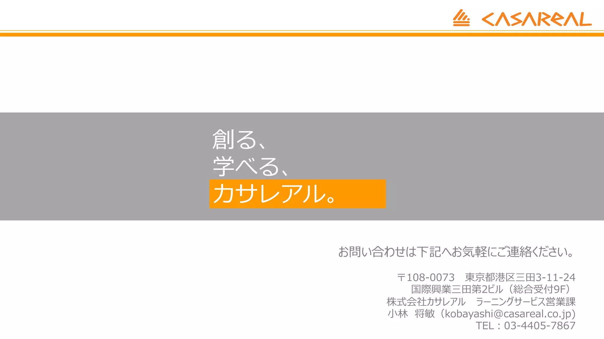 創る、
学べる、
カサレアル。
お問い合わせは下記へお気軽にご連絡ください。
〒108-0073 東京都港区三⽥3-11-24
国際興業三⽥第2ビル（総合受付9F）
株式会社カサレアル ラーニングサービス営業課
⼩林 将敏（kobayashi@casareal.co.jp)
TEL︓03-4405-7867
 
