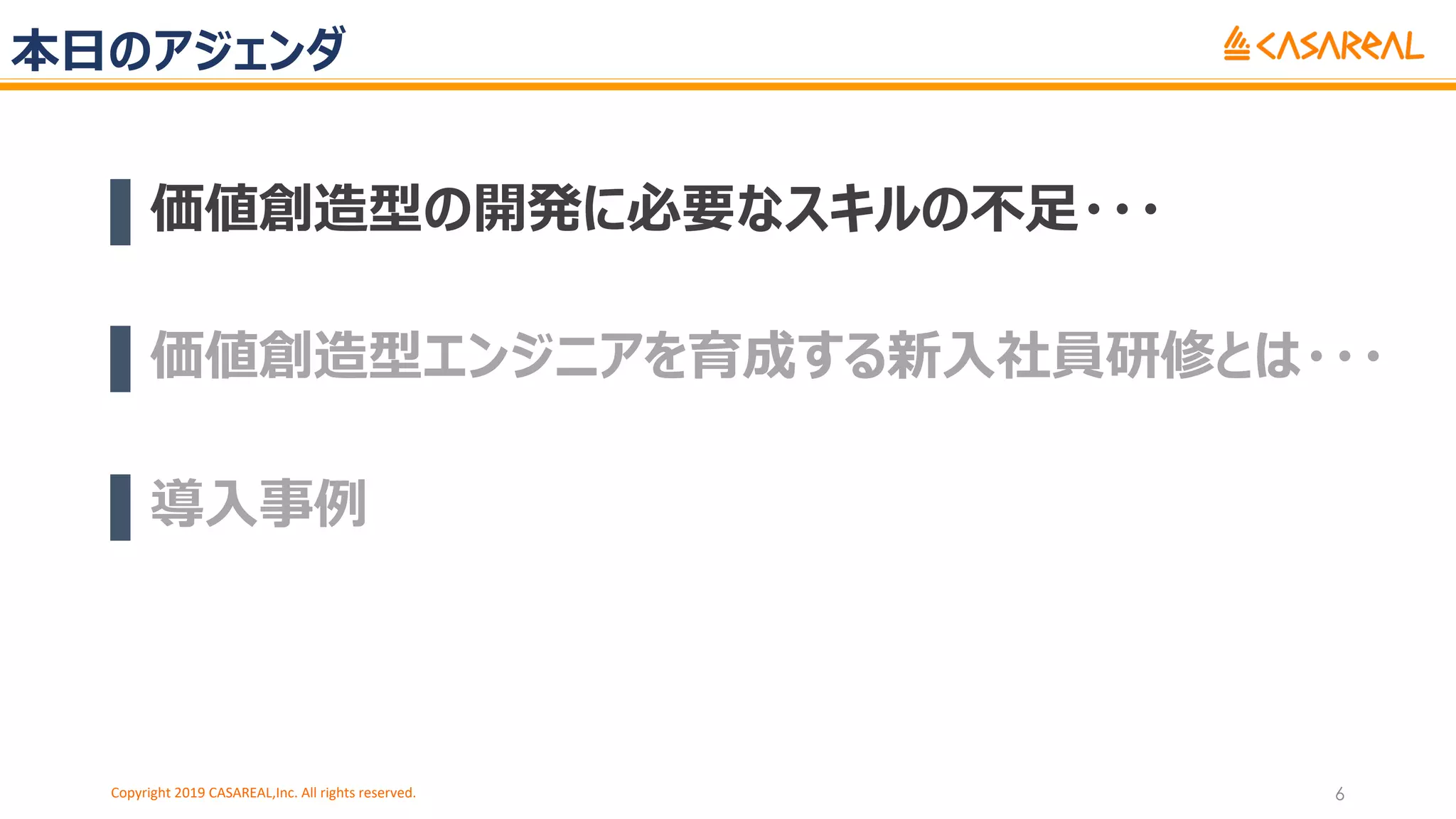本⽇のアジェンダ
▌価値創造型の開発に必要なスキルの不⾜・・・
▌価値創造型エンジニアを育成する新⼊社員研修とは・・・
▌導⼊事例
Copyright 2019 CASAREAL,Inc. All rights reserved. 6
 