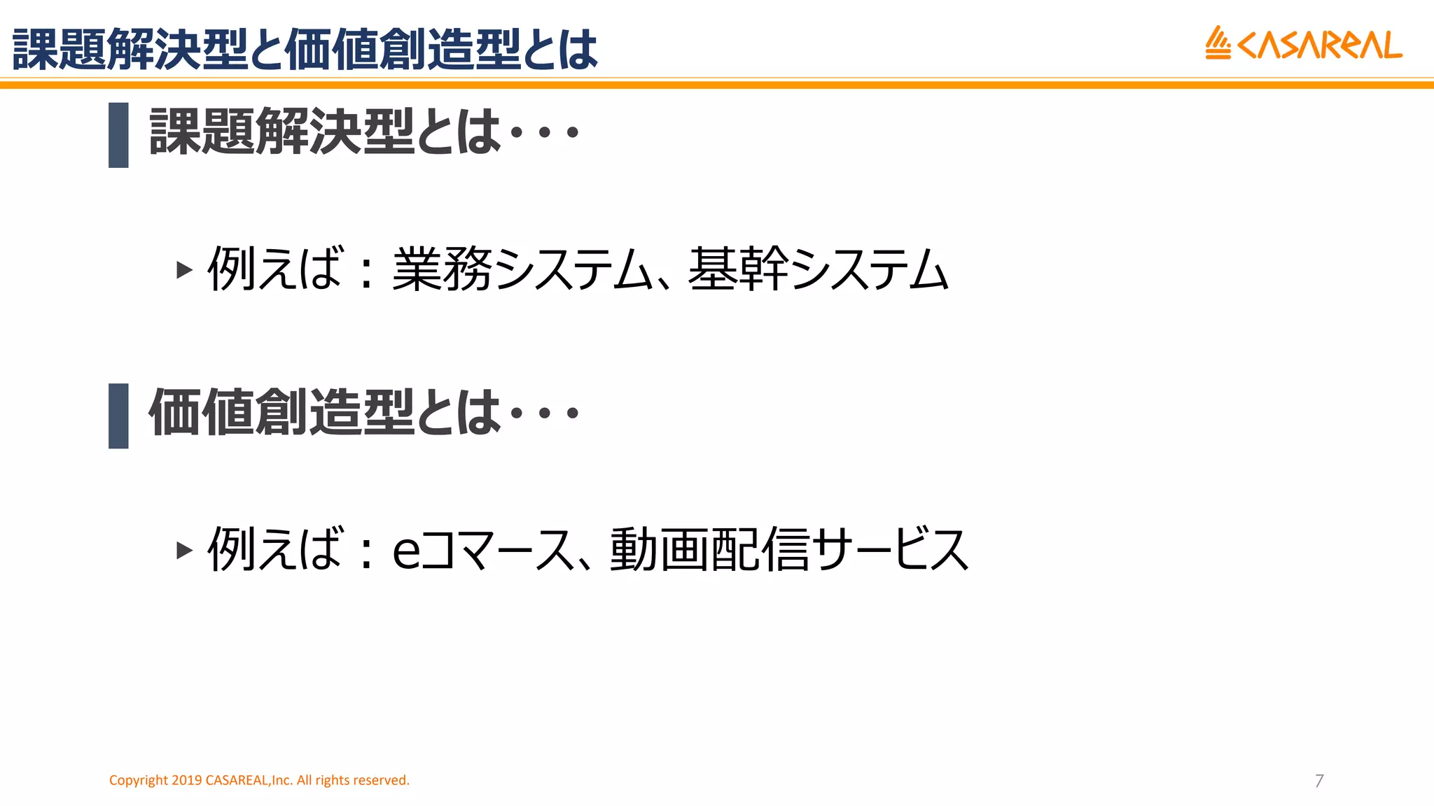 課題解決型と価値創造型とは
▌課題解決型とは・・・
▸例えば︓業務システム、基幹システム
▌価値創造型とは・・・
▸例えば︓eコマース、動画配信サービス
Copyright 2019 CASAREAL,Inc. All rights reserved. 7
 