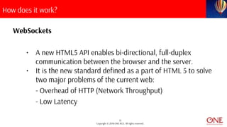13
Copyright © 2018 ONE BCG. All rights reserved.
How does it work?
WebSockets
• A new HTML5 API enables bi-directional, full-duplex
communication between the browser and the server.
• It is the new standard defined as a part of HTML 5 to solve
two major problems of the current web:
- Overhead of HTTP (Network Throughput)
- Low Latency
 
