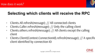 24
Copyright © 2018 ONE BCG. All rights reserved.
How does it work?
Selecting which clients will receive the RPC
• Clients.All.refresh(message); // All connected clients
• Clients.Caller.refresh(message); // Only the calling client
• Clients.others.refresh(message); // All clients except the calling
client
• Clients.Client(Context.ConnectionId).refresh(message); // A specific
client identified by connection ID
 