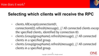 25
Copyright © 2018 ONE BCG. All rights reserved.
How does it work?
Selecting which clients will receive the RPC
• clients.AllExcept(connectionId1,
connectionId2).refresh(message); // All connected clients except
the specified clients, identified by connection ID.
• clients.Group(groupName).refresh(message); // All connected
clients in a specified group.
• clients.Group(groupName).refresh(message); // All connected
clients in a specified group.
 