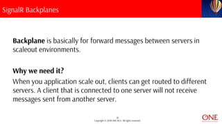 26
Copyright © 2018 ONE BCG. All rights reserved.
SignalR Backplanes
Backplane is basically for forward messages between servers in
scaleout environments.
Why we need it?
When you application scale out, clients can get routed to different
servers. A client that is connected to one server will not receive
messages sent from another server.
 