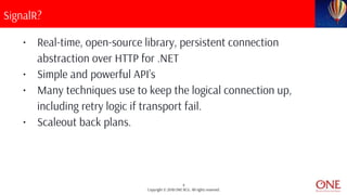 4
Copyright © 2018 ONE BCG. All rights reserved.
SignalR?
• Real-time, open-source library, persistent connection
abstraction over HTTP for .NET
• Simple and powerful API’s
• Many techniques use to keep the logical connection up,
including retry logic if transport fail.
• Scaleout back plans.
 