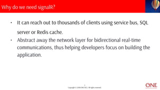 7
Copyright © 2018 ONE BCG. All rights reserved.
Why do we need signalR?
• It can reach out to thousands of clients using service bus, SQL
server or Redis cache.
• Abstract away the network layer for bidirectional real-time
communications, thus helping developers focus on building the
application.
 