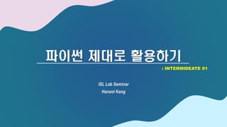 파이썬 제대로 활용하기
ISL Lab Seminar
Hansol Kang
: INTERMIDEATE 01
 