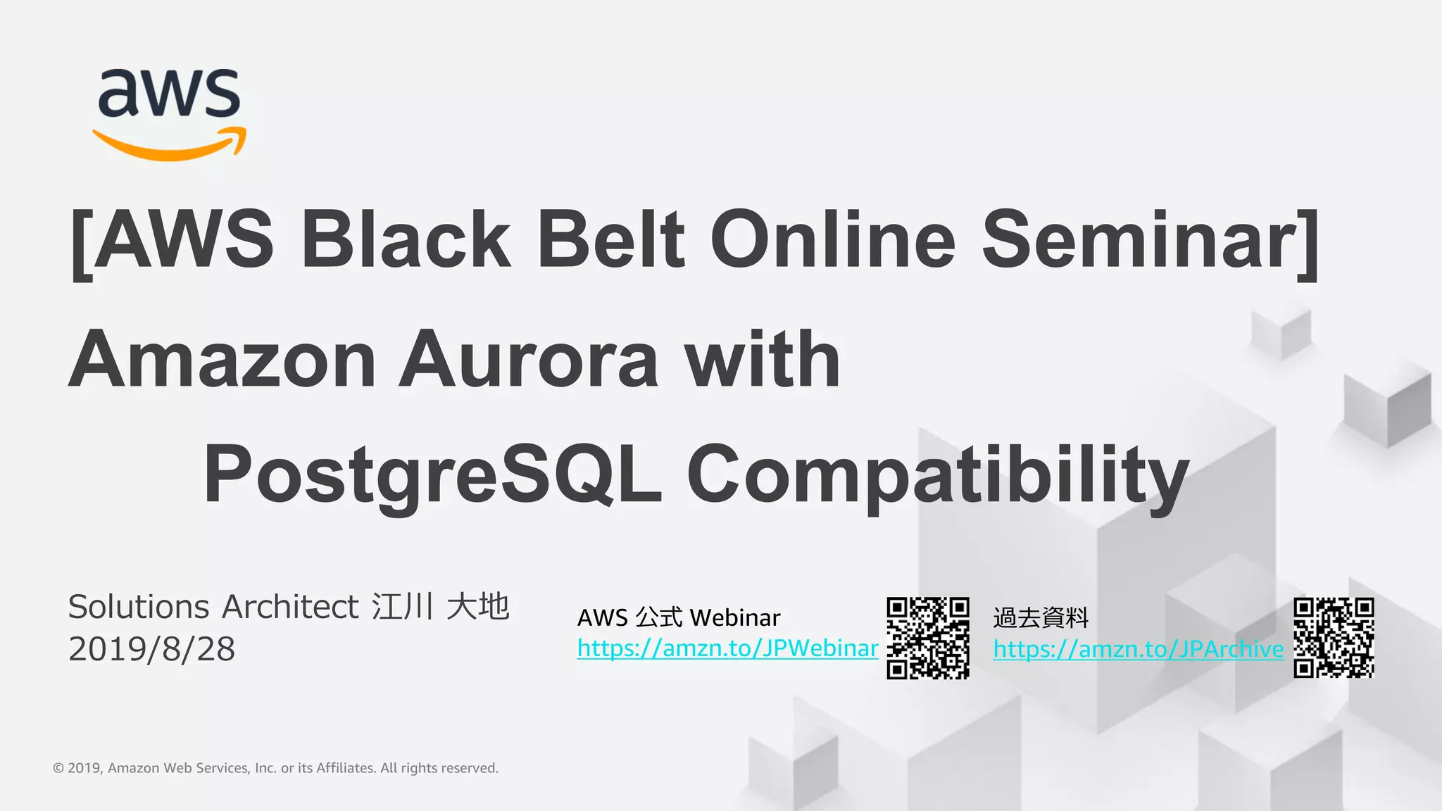© 2019, Amazon Web Services, Inc. or its Affiliates. All rights reserved.© 2019, Amazon Web Services, Inc. or its Affiliates. All rights reserved.
AWS 公式 Webinar
https://amzn.to/JPWebinar
過去資料
https://amzn.to/JPArchive
Solutions Architect 江川 大地
2019/8/28
Amazon Aurora with
PostgreSQL Compatibility
[AWS Black Belt Online Seminar]
 