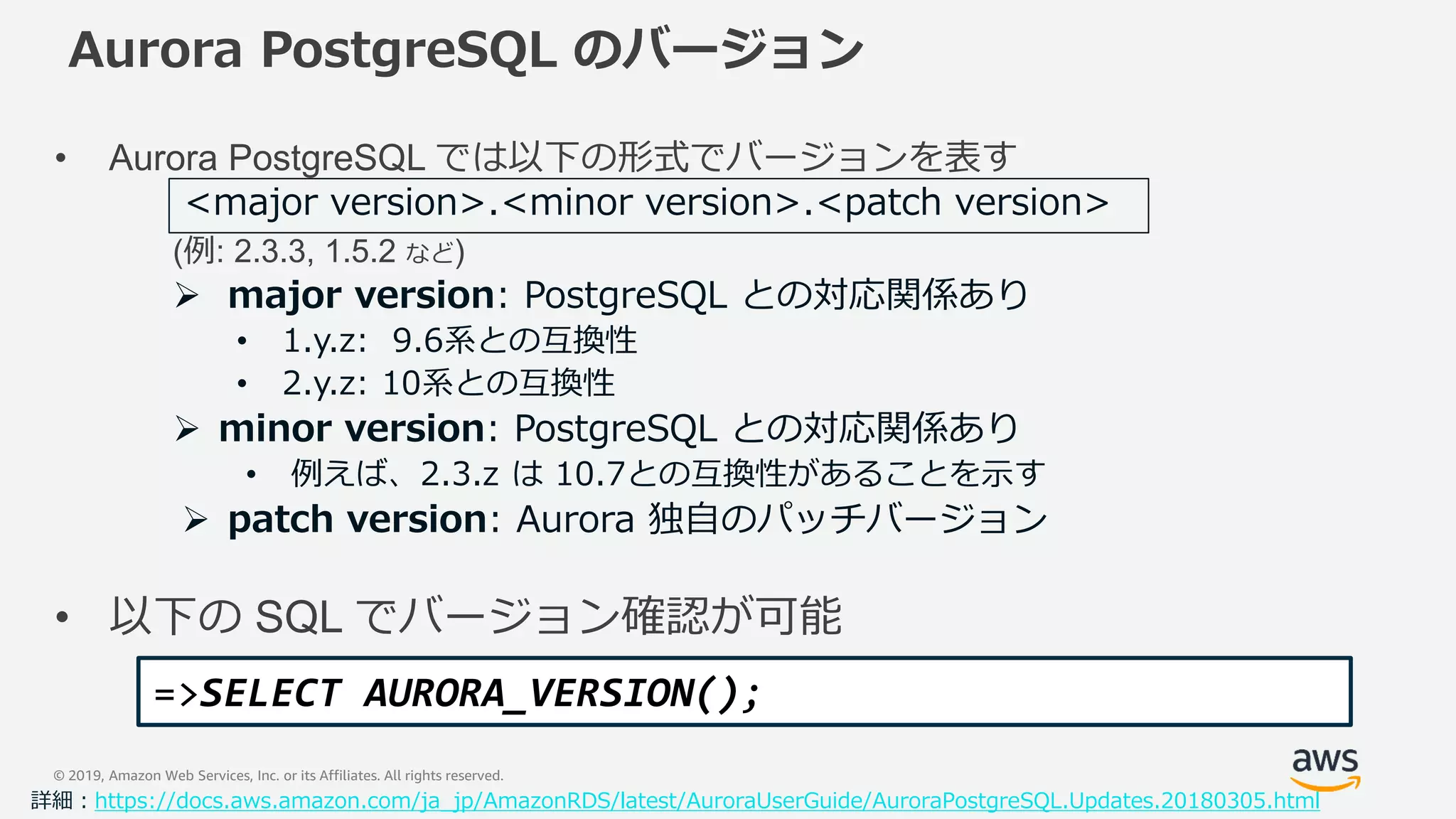 © 2019, Amazon Web Services, Inc. or its Affiliates. All rights reserved.
Aurora PostgreSQL のバージョン
• Aurora PostgreSQL では以下の形式でバージョンを表す
(例: 2.3.3, 1.5.2 など)
 major version: PostgreSQL との対応関係あり
• 1.y.z: 9.6系との互換性
• 2.y.z: 10系との互換性
 minor version: PostgreSQL との対応関係あり
• 例えば、2.3.z は 10.7との互換性があることを示す
 patch version: Aurora 独自のパッチバージョン
• 以下の SQL でバージョン確認が可能
<major version>.<minor version>.<patch version>
詳細：https://docs.aws.amazon.com/ja_jp/AmazonRDS/latest/AuroraUserGuide/AuroraPostgreSQL.Updates.20180305.html
=>SELECT AURORA_VERSION();
 