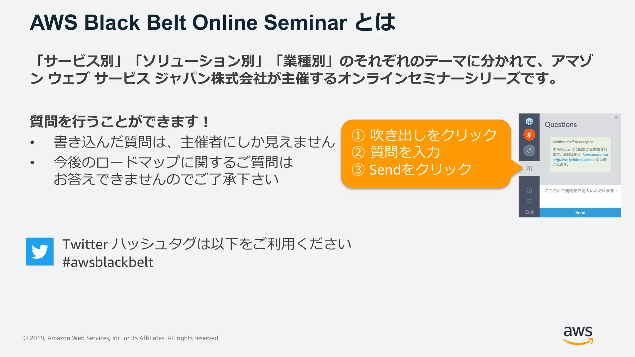 © 2019, Amazon Web Services, Inc. or its Affiliates. All rights reserved.
AWS Black Belt Online Seminar とは
「サービス別」「ソリューション別」「業種別」のそれぞれのテーマに分かれて、アマゾ
ン ウェブ サービス ジャパン株式会社が主催するオンラインセミナーシリーズです。
質問を行うことができます！
• 書き込んだ質問は、主催者にしか見えません
• 今後のロードマップに関するご質問は
お答えできませんのでご了承下さい
Twitter ハッシュタグは以下をご利用ください
#awsblackbelt
① 吹き出しをクリック
② 質問を入力
③ Sendをクリック
 