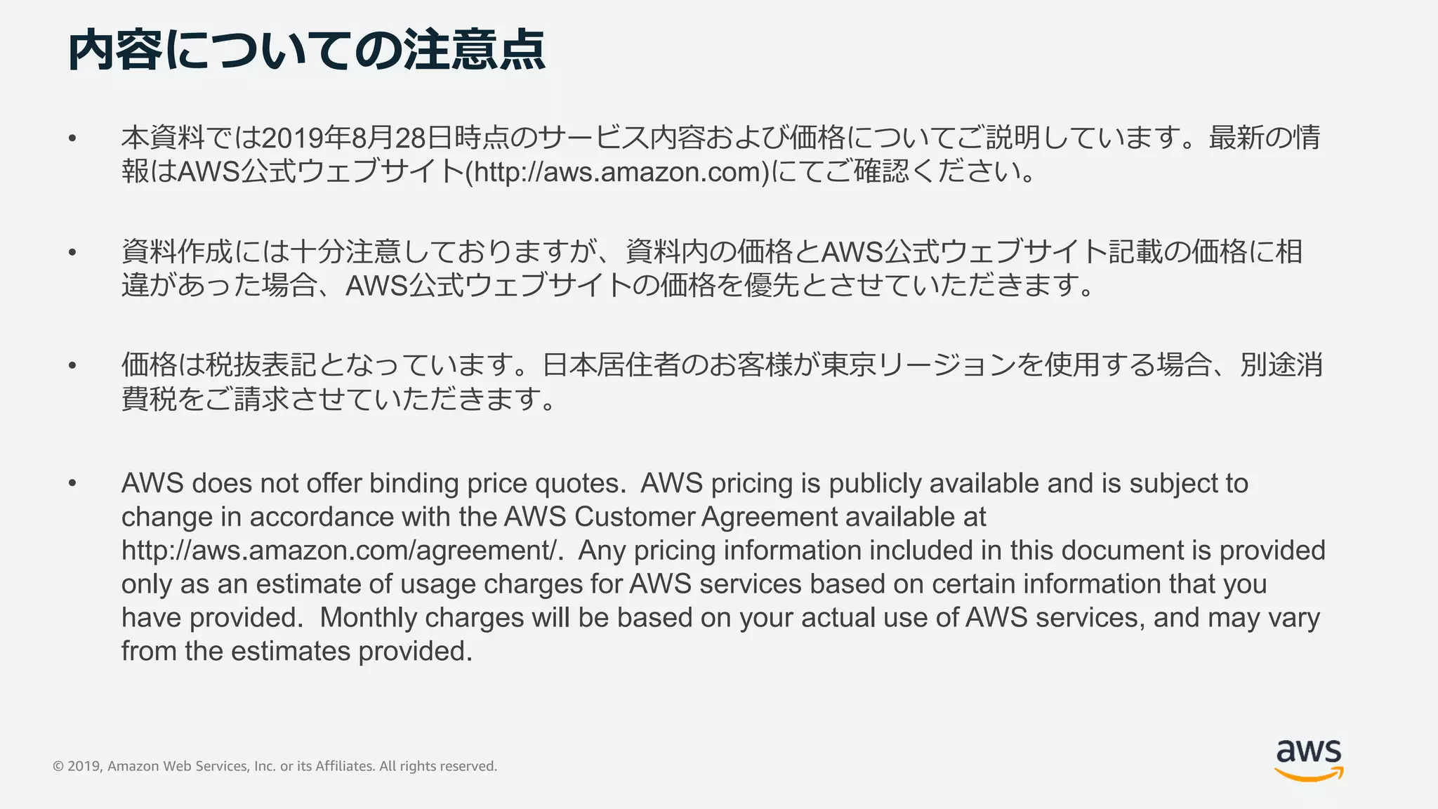 © 2019, Amazon Web Services, Inc. or its Affiliates. All rights reserved.
内容についての注意点
• 本資料では2019年8月28日時点のサービス内容および価格についてご説明しています。最新の情
報はAWS公式ウェブサイト(http://aws.amazon.com)にてご確認ください。
• 資料作成には十分注意しておりますが、資料内の価格とAWS公式ウェブサイト記載の価格に相
違があった場合、AWS公式ウェブサイトの価格を優先とさせていただきます。
• 価格は税抜表記となっています。日本居住者のお客様が東京リージョンを使用する場合、別途消
費税をご請求させていただきます。
• AWS does not offer binding price quotes. AWS pricing is publicly available and is subject to
change in accordance with the AWS Customer Agreement available at
http://aws.amazon.com/agreement/. Any pricing information included in this document is provided
only as an estimate of usage charges for AWS services based on certain information that you
have provided. Monthly charges will be based on your actual use of AWS services, and may vary
from the estimates provided.
 