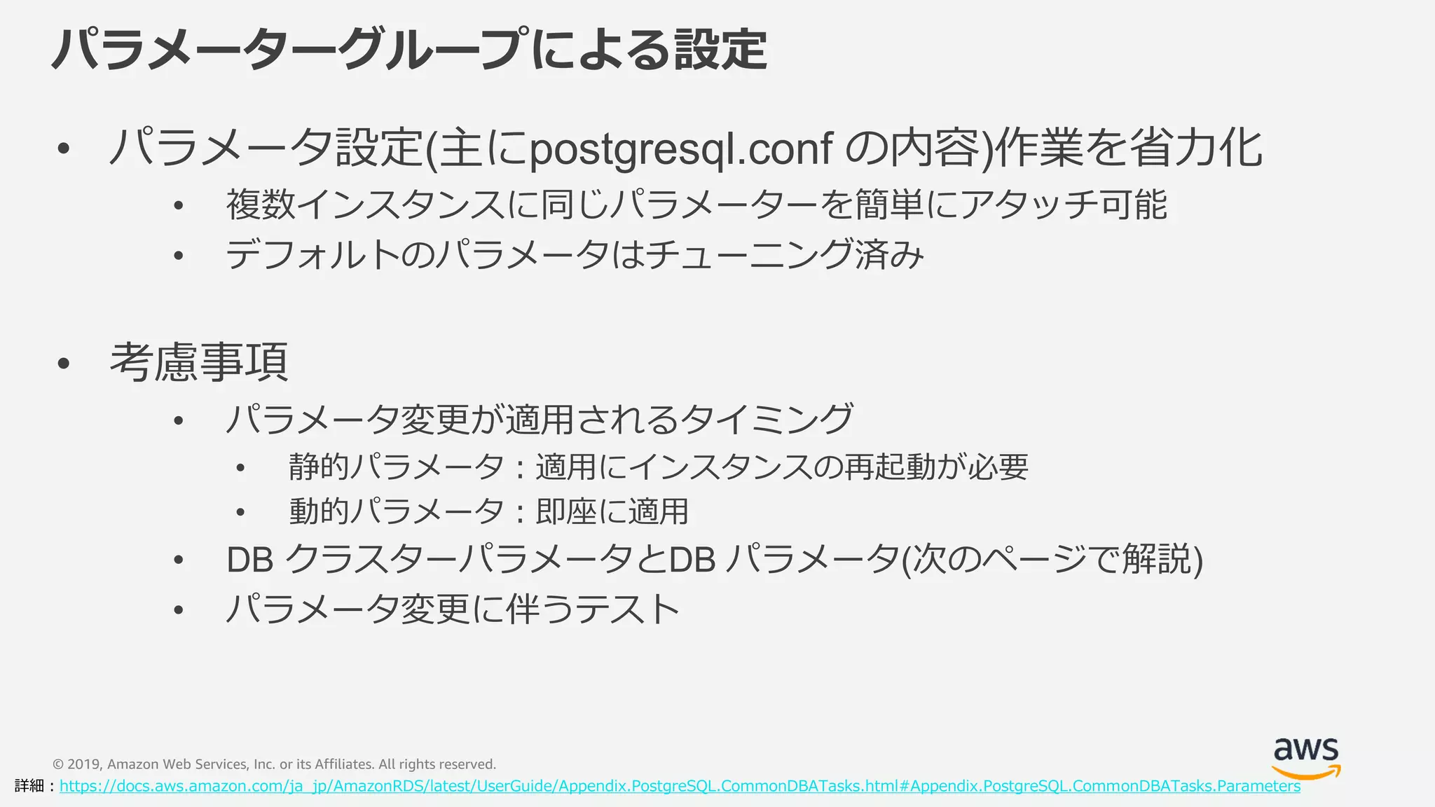 © 2019, Amazon Web Services, Inc. or its Affiliates. All rights reserved.
パラメーターグループによる設定
• パラメータ設定(主にpostgresql.conf の内容)作業を省力化
• 複数インスタンスに同じパラメーターを簡単にアタッチ可能
• デフォルトのパラメータはチューニング済み
• 考慮事項
• パラメータ変更が適用されるタイミング
• 静的パラメータ：適用にインスタンスの再起動が必要
• 動的パラメータ：即座に適用
• DB クラスターパラメータとDB パラメータ(次のページで解説)
• パラメータ変更に伴うテスト
詳細：https://docs.aws.amazon.com/ja_jp/AmazonRDS/latest/UserGuide/Appendix.PostgreSQL.CommonDBATasks.html#Appendix.PostgreSQL.CommonDBATasks.Parameters
 