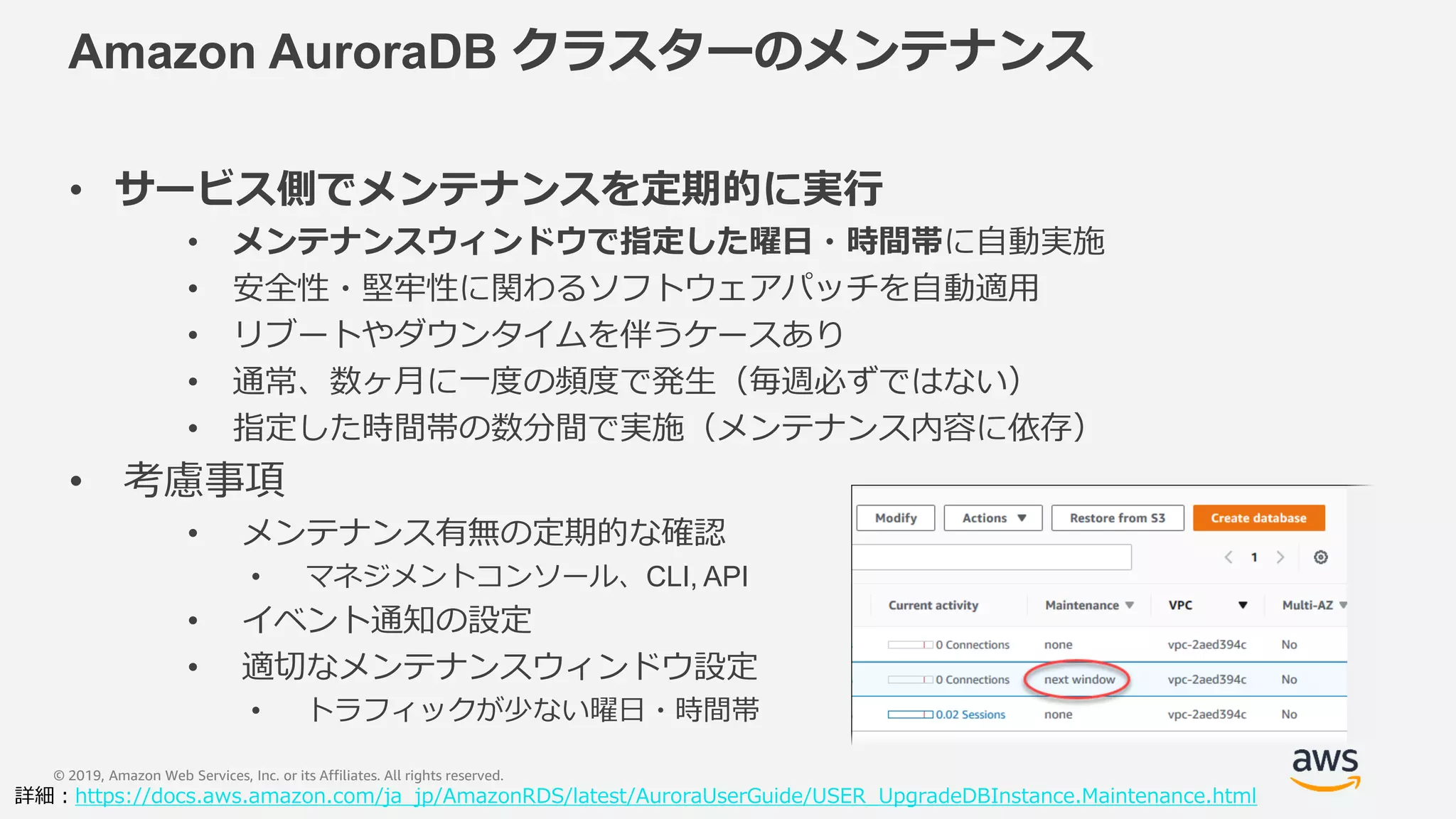 © 2019, Amazon Web Services, Inc. or its Affiliates. All rights reserved.
Amazon AuroraDB クラスターのメンテナンス
• サービス側でメンテナンスを定期的に実行
• メンテナンスウィンドウで指定した曜日・時間帯に自動実施
• 安全性・堅牢性に関わるソフトウェアパッチを自動適用
• リブートやダウンタイムを伴うケースあり
• 通常、数ヶ月に一度の頻度で発生（毎週必ずではない）
• 指定した時間帯の数分間で実施（メンテナンス内容に依存）
• 考慮事項
• メンテナンス有無の定期的な確認
• マネジメントコンソール、CLI, API
• イベント通知の設定
• 適切なメンテナンスウィンドウ設定
• トラフィックが少ない曜日・時間帯
詳細：https://docs.aws.amazon.com/ja_jp/AmazonRDS/latest/AuroraUserGuide/USER_UpgradeDBInstance.Maintenance.html
 